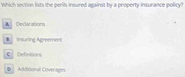 Which section lists the perils insured against by a property insurance policy?
A Declarations
B Insuring Agreement
C Definitions
D Additional Coverages