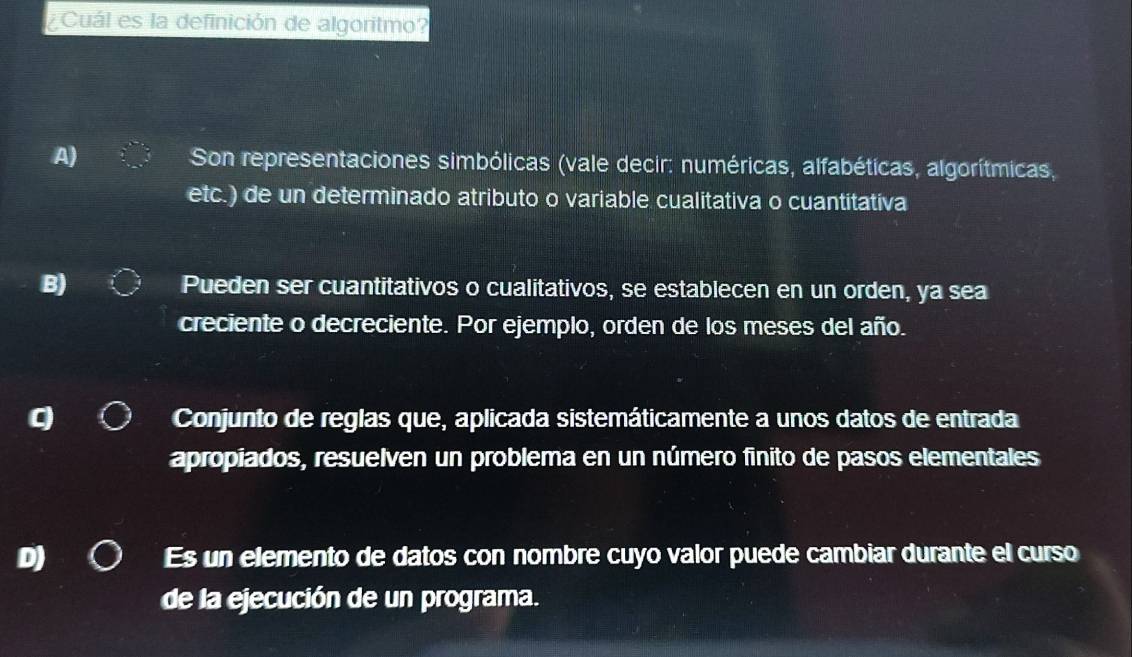 Cuál es la definición de algoritmo?
A) Son representaciones simbólicas (vale decir: numéricas, alfabéticas, algorítmicas,
etc.) de un determinado atributo o variable cualitativa o cuantitativa
B)
Pueden ser cuantitativos o cualitativos, se establecen en un orden, ya sea
creciente o decreciente. Por ejemplo, orden de los meses del año.
Conjunto de reglas que, aplicada sistemáticamente a unos datos de entrada
apropiados, resuelven un problema en un número finito de pasos elementales
Es un elemento de datos con nombre cuyo valor puede cambiar durante el curso
de la ejecución de un programa.