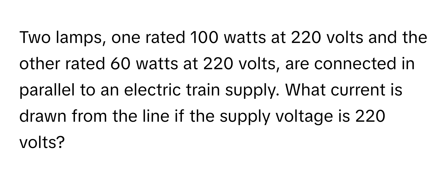 Two lamps, one rated 100 watts at 220 volts and the other rated 60 watts at 220 volts, are connected in parallel to an electric train supply. What current is drawn from the line if the supply voltage is 220 volts?