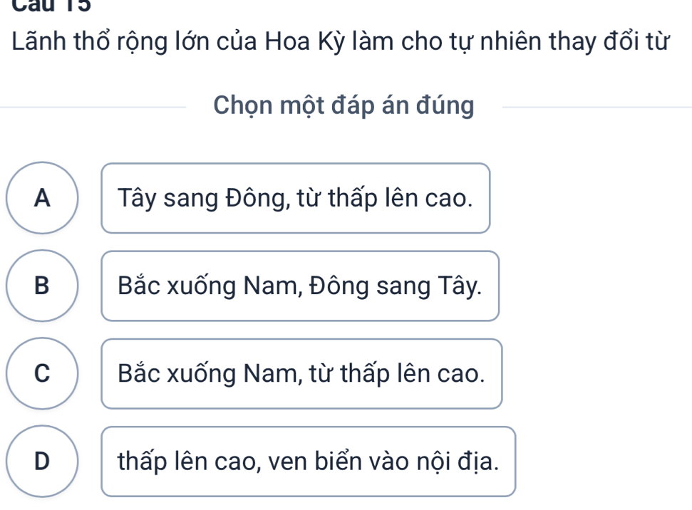 Cau 15
Lãnh thổ rộng lớn của Hoa Kỳ làm cho tự nhiên thay đổi từ
Chọn một đáp án đúng
A Tây sang Đông, từ thấp lên cao.
B Bắc xuống Nam, Đông sang Tây.
C Bắc xuống Nam, từ thấp lên cao.
D thấp lên cao, ven biển vào nội địa.