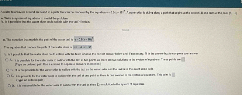 A water taxi travels around an island in a path that can be modeled by the equation y=0.5(x-16)^2 A water skier is skiing along a path that begins at the point (6,4) and ends at the point (8,-5)
a. Write a system of equations to model the problem
b. Is it possible that the water skier could collide with the taxi? Explain.
a. The equation that models the path of the water taxi is y=0.5(x-16)^2
The equation that models the path of the water skier is y=-4.5x+31
b. Is it possible that the water skier could collide with the taxi? Choose the correct answer below and, if necessary, fill in the answer box to complete your answer
A. It is possible for the water skier to collide with the taxi at two points as there are two solutions to the system of equations. These points are □
(Type an ordered pair. Use a comma to separate answers as needed.)
B. It is not possible for the water skier to collide with the taxi as the water skier and the taxi have the exact same path
C. It is possible for the water skier to collide with the taxi at one point as there is one solution to the system of equations This point is □ 
(Type an ordered pair.)
D. It is not possible for the water skier to collide with the taxi as there Dno solution to the system of equations