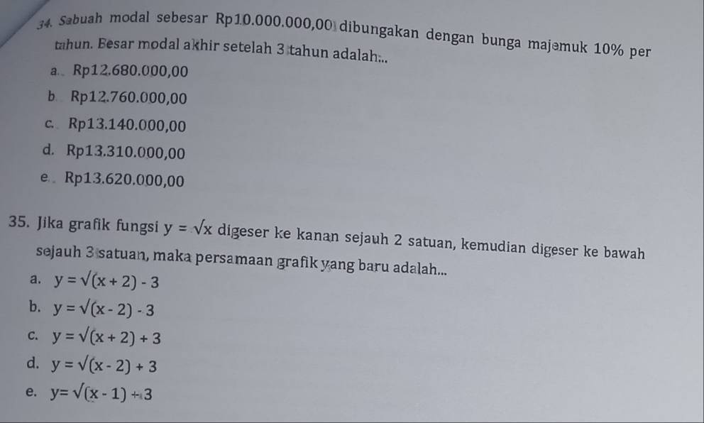 Sabuah modal sebesar Rp10.000.000,00 dibungakan dengan bunga majemuk 10% per
tahun. Besar modal akhir setelah 3 tahun adalah...
a. Rp12.680.000,00
b Rp12.760.000,00
c. Rp13.140.000,00
d. Rp13.310.000,00
e Rp13.620.000,00
35. Jika grafik fungsi y=sqrt(x) digeser ke kanan sejauh 2 satuan, kemudian digeser ke bawah
sejauh 3 satuan, maka persamaan grafik yang baru adalah...
a. y=sqrt((x+2))-3
b. y=surd (x-2)-3
C. y=surd (x+2)+3
d. y=surd (x-2)+3
e. y=surd (x-1)+3