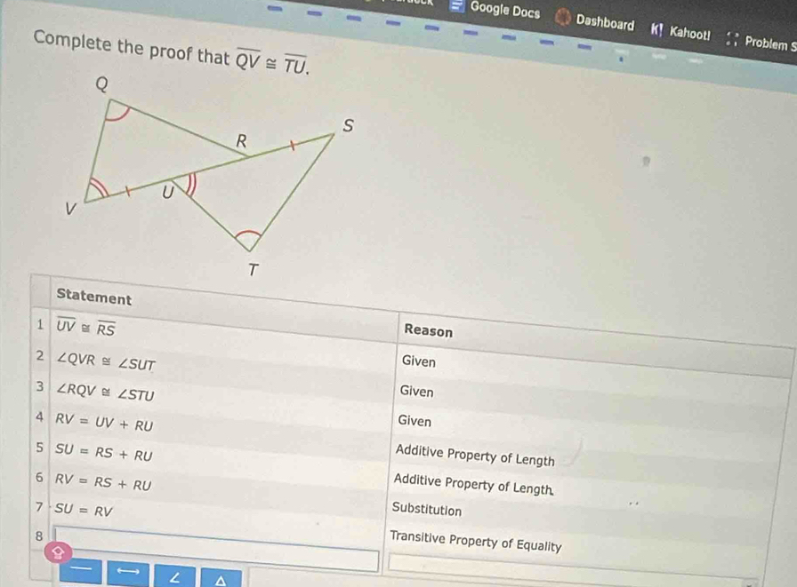 Google Docs Dashboard K! Kahootl Problem S 
Complete the proof that overline QV≌ overline TU. 
Statement Reason 
1 overline UV≌ overline RS Given 
2 ∠ QVR≌ ∠ SUT
3 ∠ RQV≌ ∠ STU
Given 
4 RV=UV+RU
Given 
Additive Property of Length 
5 SU=RS+RU Additive Property of Length 
6 RV=RS+RU Substitution 
7 SU=RV Transitive Property of Equality 
8