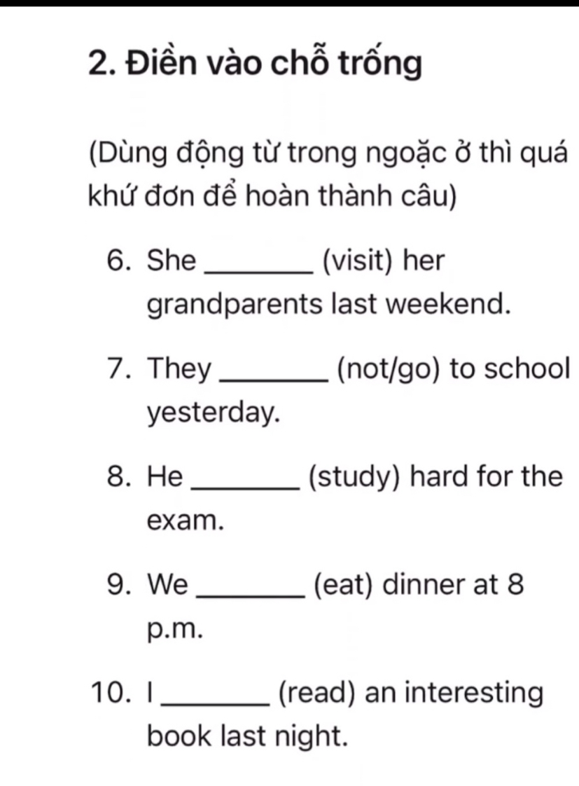 Điền vào chỗ trống 
(Dùng động từ trong ngoặc ở thì quá 
khứ đơn để hoàn thành câu) 
6. She _(visit) her 
grandparents last weekend. 
7. They _(not/go) to school 
yesterday. 
8. He _(study) hard for the 
exam. 
9. We _(eat) dinner at 8 
p.m. 
10. I_ (read) an interesting 
book last night.