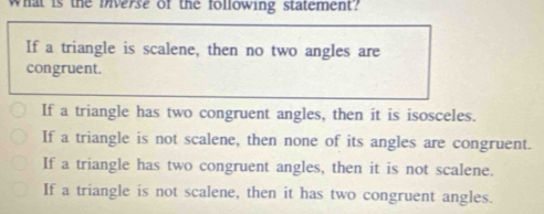 What is the Diverse of the following statement?
If a triangle is scalene, then no two angles are
congruent.
If a triangle has two congruent angles, then it is isosceles.
If a triangle is not scalene, then none of its angles are congruent.
If a triangle has two congruent angles, then it is not scalene.
If a triangle is not scalene, then it has two congruent angles.