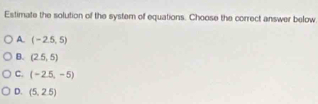 Estimate the solution of the system of equations. Choose the correct answer below.
A (-2.5,5)
B. (2.5,5)
C. (-2.5,-5)
D. (5,2.5)