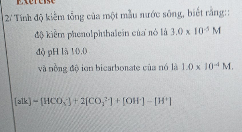 Exéreise 
2/ Tính độ kiềm tổng của một mẫu nước sông, biết rằng:: 
độ kiểm phenolphthalein của nó là 3.0* 10^(-5)M
độ pH là 10.0
và nồng độ ion bicarbonate của nó là 1.0* 10^(-4)M.
[aIk]=[HCO_3^(-]+2[CO_3^(2-)]+[OH^-)]-[H^+]