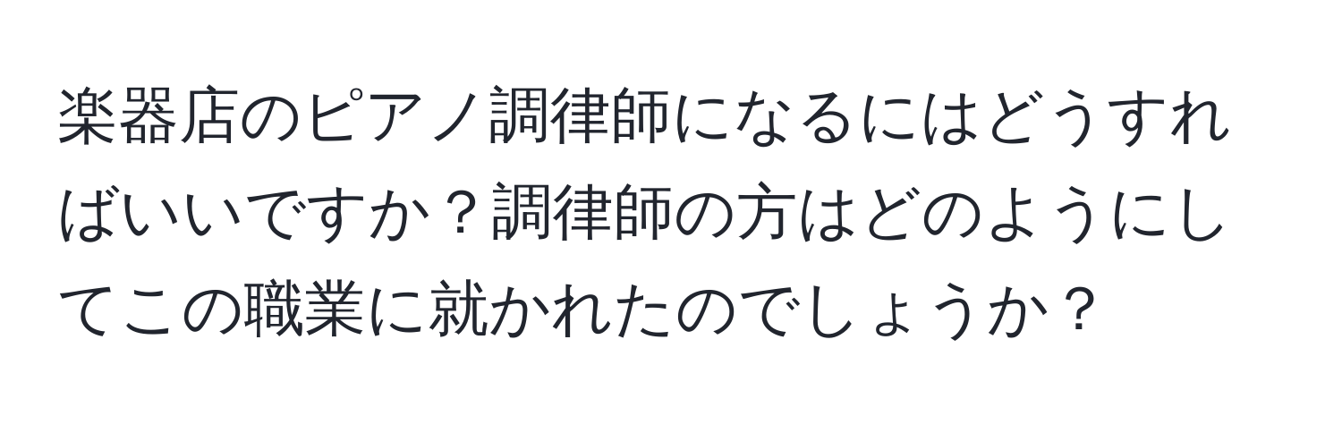 楽器店のピアノ調律師になるにはどうすればいいですか？調律師の方はどのようにしてこの職業に就かれたのでしょうか？