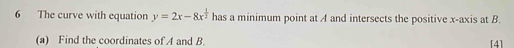 The curve with equation y=2x-8x^(frac 1)2 has a minimum point at A and intersects the positive x-axis at B. 
(a) Find the coordinates of A and B. [4]