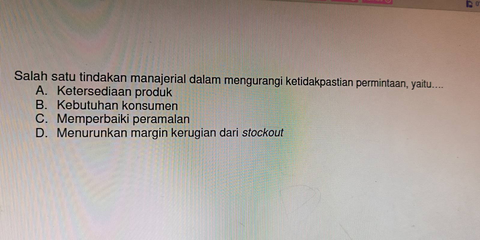 Salah satu tindakan manajerial dalam mengurangi ketidakpastian permintaan, yaitu....
A. Ketersediaan produk
B. Kebutuhan konsumen
C. Memperbaiki peramalan
D. Menurunkan margin kerugian dari stockout