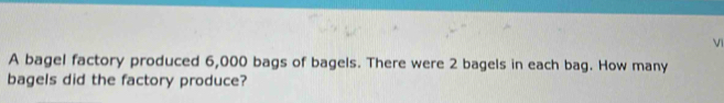 A bagel factory produced 6,000 bags of bagels. There were 2 bagels in each bag. How many 
bagels did the factory produce?