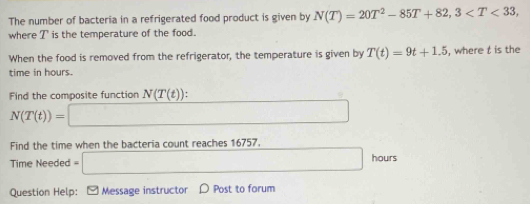 The number of bacteria in a refrigerated food product is given by N(T)=20T^2-85T+82, 3 , 
where T is the temperature of the food. 
When the food is removed from the refrigerator, the temperature is given by T(t)=9t+1.5 , where t is the 
time in hours. 
Find the composite function N(T(t))
N(T(t))=□
Find the time when the bacteria count reaches 16757. 
Time Needed =□ hours
Question Help: - Message instructor ρ Post to forum