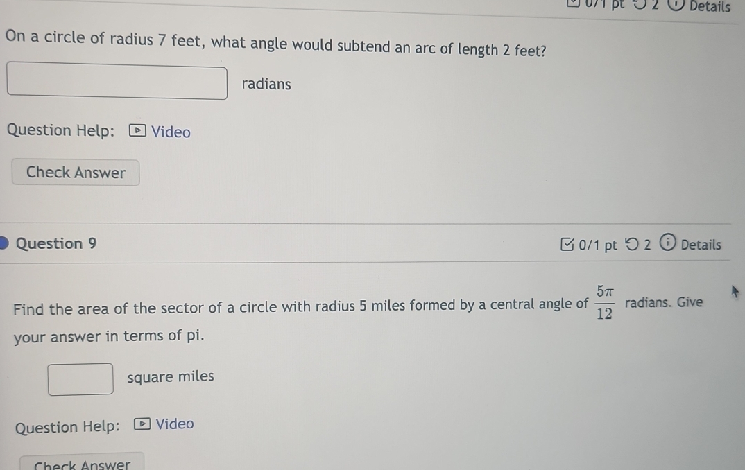 5 2 Details 
On a circle of radius 7 feet, what angle would subtend an arc of length 2 feet? 
radians 
Question Help: DVideo 
Check Answer 
Question 9 0/1 pt つ 2 ⓘ Details 
Find the area of the sector of a circle with radius 5 miles formed by a central angle of  5π /12  radians. Give 
your answer in terms of pi.
square miles
Question Help: D Video 
Check Answer