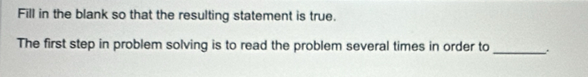 Fill in the blank so that the resulting statement is true. 
The first step in problem solving is to read the problem several times in order to_