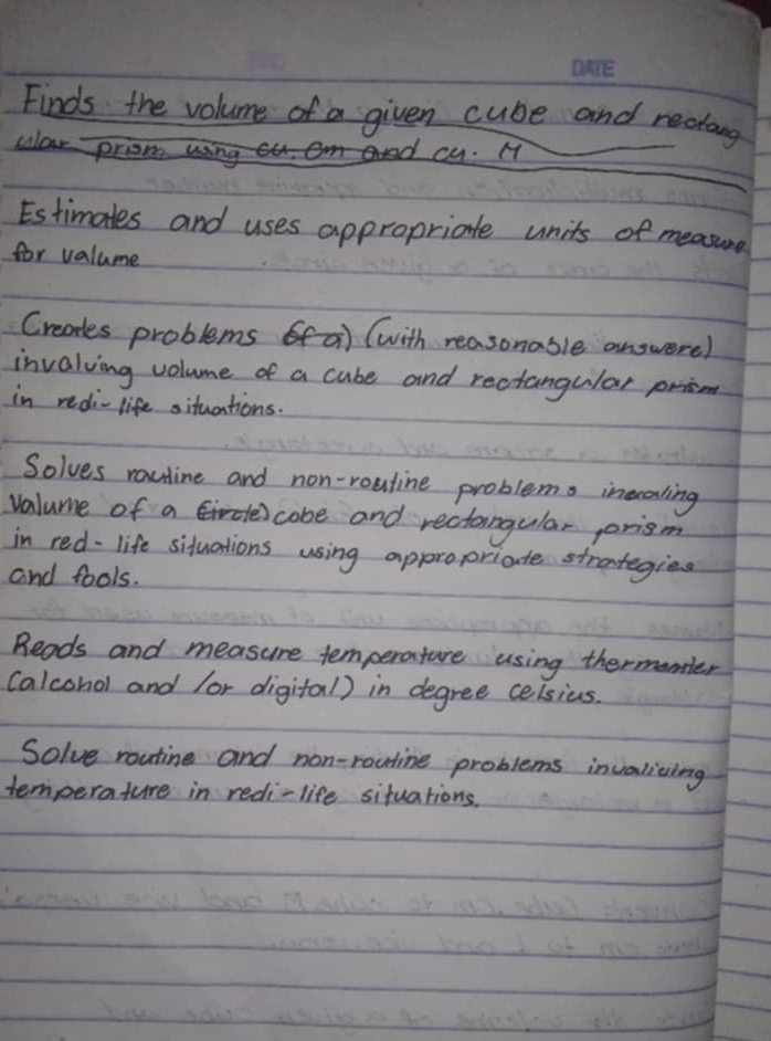 Finds the volume of a given cube and rectang 
culor prione 
cy. H 
Estimates and uses appropriate units of measure 
for valume 
Creores problems a (with reasonable answerel 
invalving volume of a cube and rectangular prison 
in redi-life situations. 
Solves rauline and non-rouline problems inecaling 
valume of a cobe and rectangular prism 
in red-life siduations using appropriate strategies 
and fools. 
Reads and measure temperature using thermonler 
(alcohol and lor digital) in degree celsius. 
Solve routine and non-routine problems invalicing 
temperature in redi-life situations.