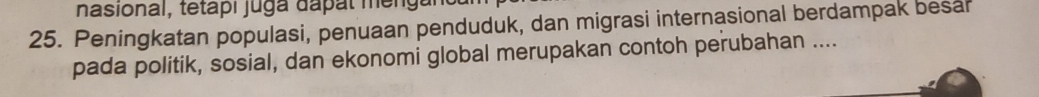 nasional, teta i j u ga d a t m 
25. Peningkatan populasi, penuaan penduduk, dan migrasi internasional berdampak besar 
pada politik, sosial, dan ekonomi global merupakan contoh perubahan ....