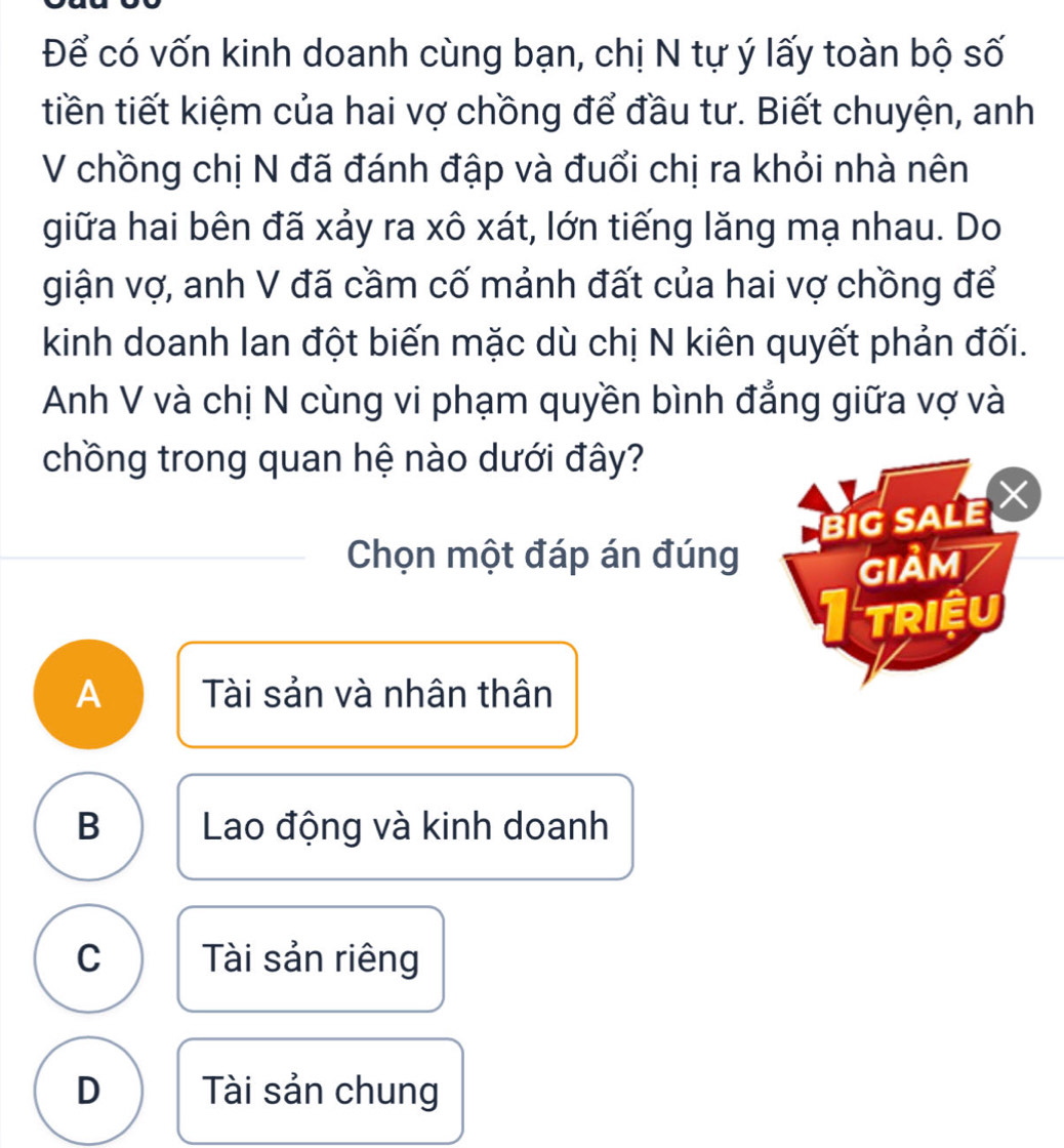 Để có vốn kinh doanh cùng bạn, chị N tự ý lấy toàn bộ số
tiền tiết kiệm của hai vợ chồng để đầu tư. Biết chuyện, anh
V chồng chị N đã đánh đập và đuổi chị ra khỏi nhà nên
giữa hai bên đã xảy ra xô xát, lớn tiếng lăng mạ nhau. Do
giận vợ, anh V đã cầm cố mảnh đất của hai vợ chồng để
kinh doanh lan đột biến mặc dù chị N kiên quyết phản đối.
Anh V và chị N cùng vi phạm quyền bình đẳng giữa vợ và
chồng trong quan hệ nào dưới đây?
BIG SALE
Chọn một đáp án đúng giảm
I triệu
A Tài sản và nhân thân
B Lao động và kinh doanh
C Tài sản riêng
D Tài sản chung