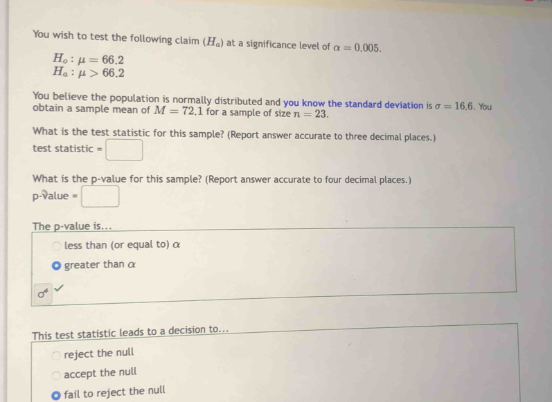 You wish to test the following claim (H_a) at a significance level of alpha =0.005.
H_o:mu =66.2
H_a:mu >66.2
You believe the population is normally distributed and you know the standard deviation is sigma =16.6
obtain a sample mean of M=72.1 for a sample of size n=23. . You
What is the test statistic for this sample? (Report answer accurate to three decimal places.)
test statistic =□
What is the p -value for this sample? (Report answer accurate to four decimal places.)
p-value =□
The p -value is...
less than (or equal to) α
greater than α
sigma^6
This test statistic leads to a decision to...
reject the null
accept the null
fail to reject the null