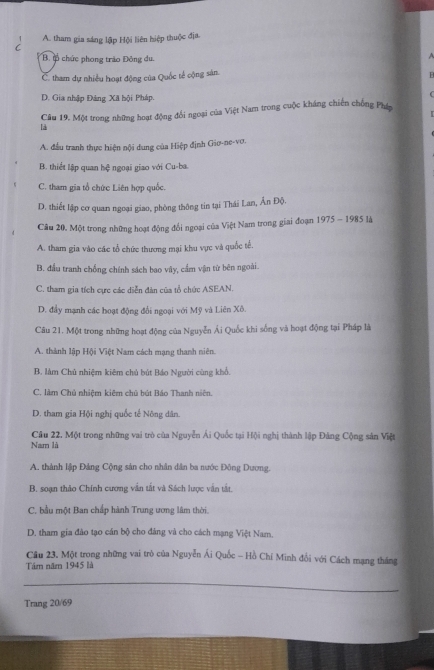 1 A. tham gia sáng lập Hội liên hiệp thuộc địa.
C
B. B chức phong trão Đông du,
C. tham dự nhiều hoạt động của Quốc tế cộng sản.
D. Gia nhập Đảng Xã bội Pháp.
Câu 19. Một trong những hoạt động đổi ngoại của Việt Nam trong cuộc kháng chiến chống Phán
là
A. đầu tranh thực hiện nội dung của Hiệp định Gio-ne-vơ.
B. thiết lập quan hệ ngoại giao với Cu-ba.
C. tham gia tổ chức Liên hợp quốc.
D. thiết lập cơ quan ngoại giao, phòng thông tin tại Thái Lan, Ấn Độ.
Câu 20. Một trong những hoạt động đối ngoại của Việt Nam trong giai đoạn 1975 - 1985 là
A. tham gia vào các tổ chức thương mại khu vực và quốc tế.
B. đầu tranh chống chính sách bao vây, cẩm vận từ bên ngoài.
C. tham gia tích cực các diễn đàn của tổ chức ASEAN.
D. đầy mạnh các hoạt động đổi ngoại với Mỹ và Liên Xô.
Câu 21. Một trong những hoạt động của Nguyễn Ái Quốc khi sống và hoạt động tại Pháp là
A. thành lập Hội Việt Nam cách mạng thanh niên.
B. làm Chủ nhiệm kiêm chủ bút Báo Người cùng khổ.
C. làm Chủ nhiệm kiêm chū bút Báo Thanh niên.
D. tham gia Hội nghị quốc tế Nông dân.
Câu 22. Một trong những vai trò của Nguyễn Ái Quốc tại Hội nghị thành lập Đảng Cộng sân Việt
Nam là
A. thành lập Đảng Cộng sản cho nhân dân ba nước Đông Dương,
B. soạn thảo Chính cương vẫn tắt và Sách lược vận tắt.
C. bầu một Ban chấp hành Trung ương lâm thời.
D. tham gia đào tạo cán bộ cho đảng và cho cách mạng Việt Nam.
Cầu 23. Một trong những vai trò của Nguyễn Ái Quốc - Hồ Chí Minh đổi với Cách mạng tháng
Tâm năm 1945 là
_
Trang 20/69