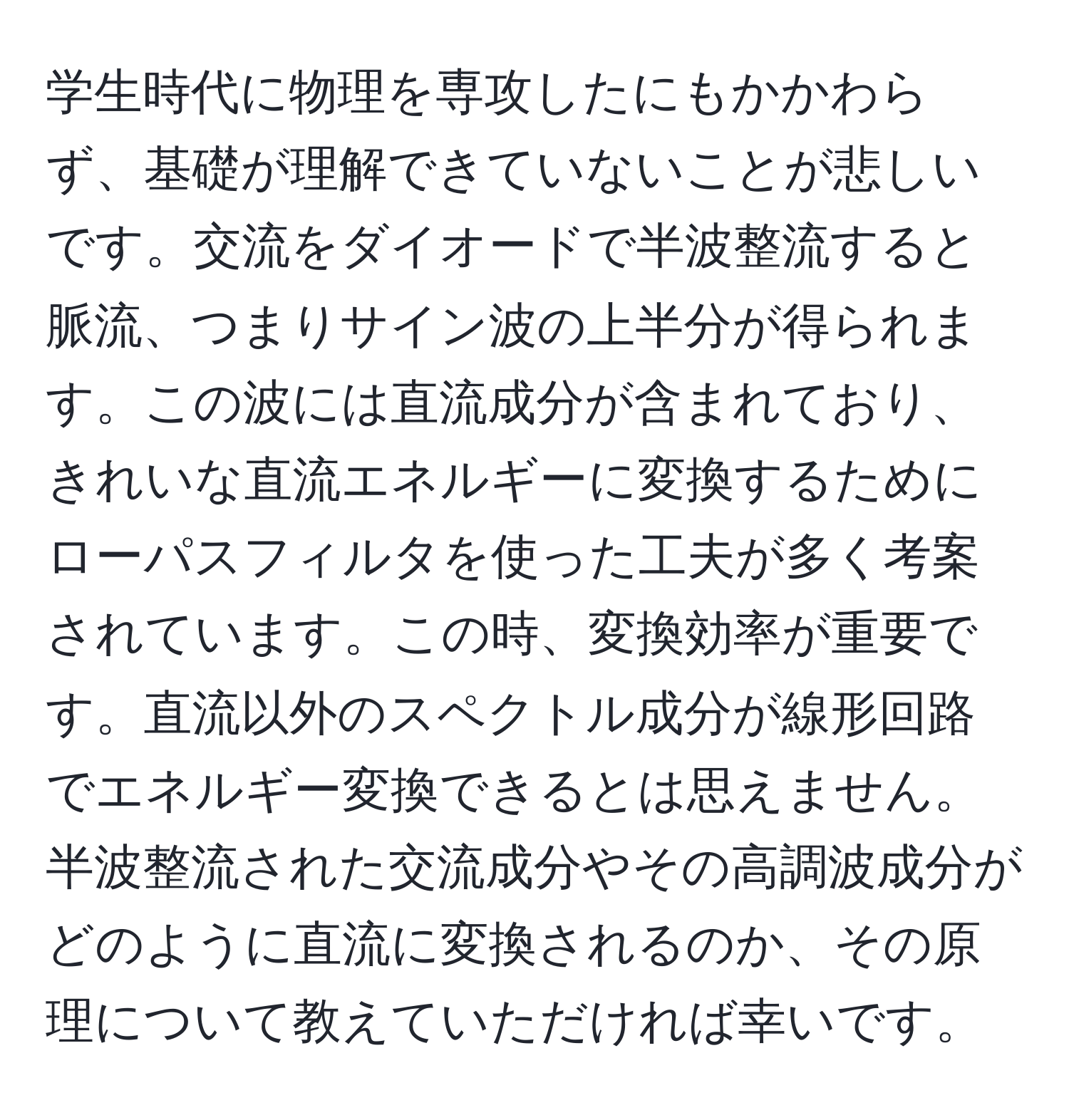 学生時代に物理を専攻したにもかかわらず、基礎が理解できていないことが悲しいです。交流をダイオードで半波整流すると脈流、つまりサイン波の上半分が得られます。この波には直流成分が含まれており、きれいな直流エネルギーに変換するためにローパスフィルタを使った工夫が多く考案されています。この時、変換効率が重要です。直流以外のスペクトル成分が線形回路でエネルギー変換できるとは思えません。半波整流された交流成分やその高調波成分がどのように直流に変換されるのか、その原理について教えていただければ幸いです。