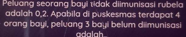 Peluang seorang bayi tidak diimunisasi rubela 
adalah 0,2. Apabila di pʊskesmas terdapat 4
orang bayi, pelvang 3 bayi belum diimunisasi 
adalah..