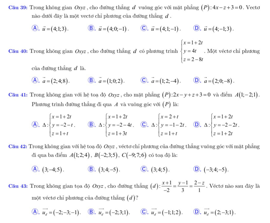 Trong không gian Oxyz , cho đường thẳng đ vuông góc với mặt phẳng (P): 4x-z+3=0. Vecto
nào dưới đây là một vectơ chỉ phương của đường thẳng d .
Ⓐ. vector u=(4;1;3). Ⓑ. vector u=(4;0;-1). C. vector u=(4;1;-1). D. vector u=(4;-1;3).
Câu 40: Trong không gian Oxyz , cho đường thẳng đ có phương trình beginarrayl x=1+2t y=4t z=2-8tendarray.. Một véctơ chỉ phương
của đường thẳng đ là.
Ⓐ. vector a=(2;4;8). Ⓑ. vector a=(1;0;2). C. vector a=(1;2;-4). D. vector a=(2;0;-8).
Câu 41: Trong không gian với hệ toạ độ Oxyz , cho mặt phẳng (P): 2x-y+z+3=0 và điểm A(1;-2;1).
Phương trình đường thẳng đi qua A và vuông góc với (P) là:
Ⓐ. Delta :beginarrayl x=1+2t y=-2-t. z=1+tendarray. Ⓑ. Delta :beginarrayl x=1+2t y=-2-4t. z=1+3tendarray. C. Delta :beginarrayl x=2+t y=-1-2t. z=1+tendarray. Ⓓ. Delta :beginarrayl x=1+2t y=-2-2t. z=1+2tendarray.
Câu 42: Trong không gian với hệ toạ độ Oxyz , véctơ chỉ phương của đường thẳng vuông góc với mặt phẳng
đi qua ba điểm A(1;2;4),B(-2;3;5),C(-9;7;6) có toạ độ là:
Ⓐ. (3;-4;5). Ⓑ. (3;4;-5). C. (3;4;5). D. (-3;4;-5).
Câu 43: Trong không gian tọa độ Oxyz , cho đường thẳng (d):  (x+1)/-2 = (y-1)/3 = (2-z)/1 . Véctơ nào sau đây là
một véctơ chỉ phương của đường thẳng (d)?
Ⓐ. vector u_d=(-2;-3;-1). Ⓑ. vector u_d=(-2;3;1). C. vector u_d=(-1;1;2). D. vector u_d=(2;-3;1).