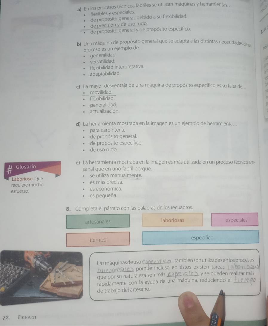 En los procesos técnicos fabriles se utilizan máquinas y herramientas...
flexibles y especiales.
de propósito general, debido a su flexibilidad.
de precisión y de uso rudo.
de propósito general y de propósito específico.
A l e 
b) Una máquina de propósito general que se adapta a las distintas necesidades de un Hela
proceso es un ejemplo de...
generalidad.
versatilidad.
flexibilidad interpretativa.
2
adaptabilidad.

c) La mayor desventaja de una máquina de propósito específico es su falta de
movilidad.
flexibilidad.
generalidad.
actualización.
d) La herramienta mostrada en la imagen es un ejemplo de herramienta. ..
para carpintería.
de propósito general.
de propósito específico.
de uso rudo.
e) La herramienta mostrada en la imagen es más utilizada en un proceso técnico arte
Glosario sanal que en uno fabril porque. ..
Laborioso. Que se utiliza manualmente.
requiere mucho es más precisa.
esfuerzo. es económica.
es pequeña.
8. Completa el párrafo con las palabras de los recuadros.
artesanales laboriosas especiales
tiempo específico
Las máquinas de uso_ también son utilizadas en los procesos
_O porque incluso en éstos existen tareas_
que por su naturaleza son más _y se pueden realizar más
rápidamente con la ayuda de una máquina, reduciendo el_
de trabajo del artesano.
72 Ficha 11