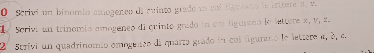 Scrivi un binomio omogeneo di quinto grado in cui figuraro le lettere u, v. 
1 Scrivi un trinomio omogeneo di quinto grado in cui figurano le lettere x, y, z. 
2 Scrivi un quadrinomio omogeneo di quarto grado in cui figurano le lettere a, b, c.