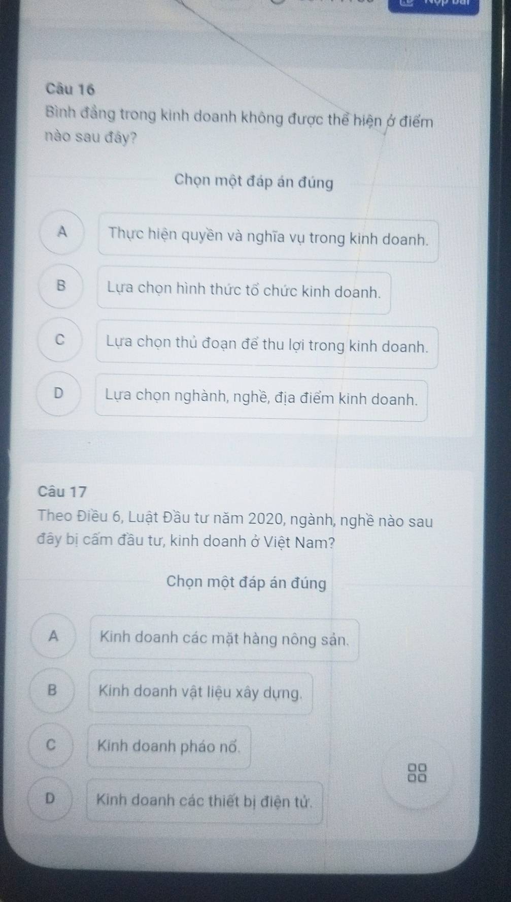 Bình đẳng trong kinh doanh không được thể hiện ở điểm
nào sau đây?
Chọn một đáp án đúng
A Thực hiện quyền và nghĩa vụ trong kinh doanh.
B Lựa chọn hình thức tổ chức kinh doanh.
C Lựa chọn thủ đoạn để thu lợi trong kinh doanh.
D Lựa chọn nghành, nghề, địa điểm kinh doanh.
Câu 17
Theo Điều 6, Luật Đầu tư năm 2020, ngành, nghề nào sau
đây bị cấm đầu tư, kinh doanh ở Việt Nam?
Chọn một đáp án đúng
A Kinh doanh các mặt hàng nông sản.
B Kinh doanh vật liệu xây dựng.
C Kinh doanh pháo nổ.
□□
□□
D Kinh doanh các thiết bị điện tử.