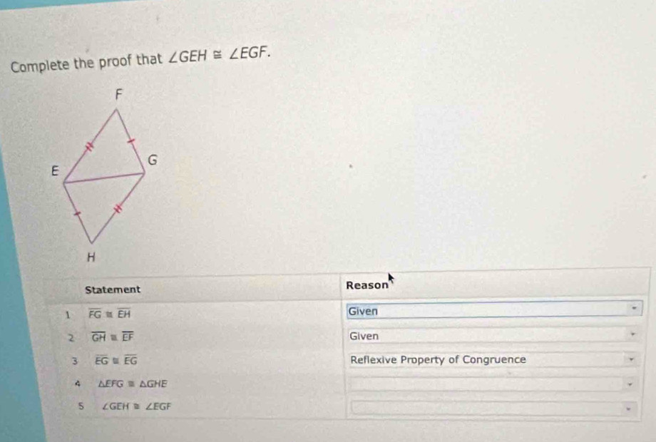 Complete the proof that ∠ GEH≌ ∠ EGF. 
Statement Reason 
1 overline FG≌ overline EH
Given 
2 overline GH≌ overline EF Given 
3 overline EG≌ overline EG Reflexive Property of Congruence 
4 △ EFG≌ △ GHE
s ∠ GEH≌ ∠ EGF