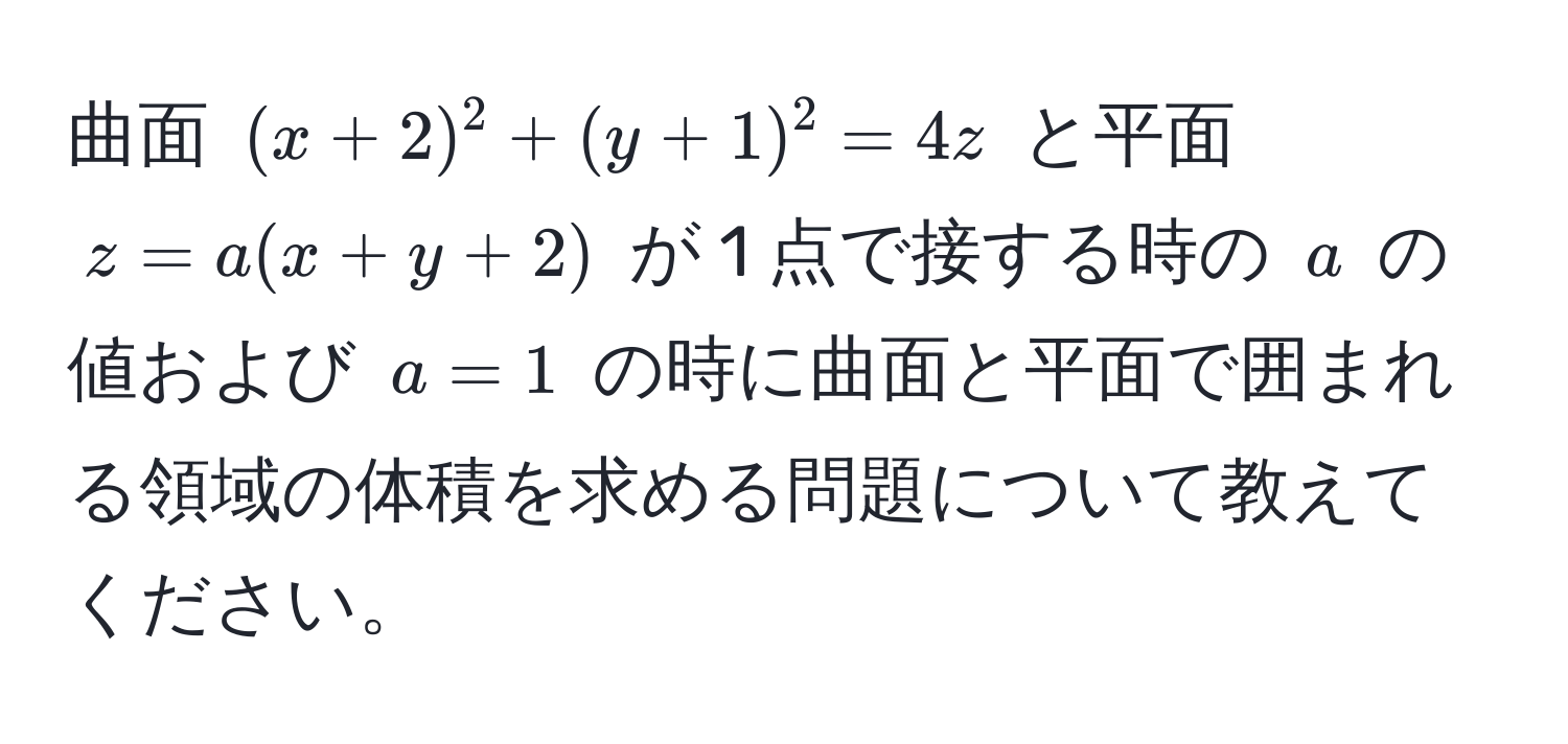 曲面 $ (x+2)^2 + (y+1)^2 = 4z $ と平面 $ z = a(x+y+2) $ が 1 点で接する時の $ a $ の値および $ a = 1 $ の時に曲面と平面で囲まれる領域の体積を求める問題について教えてください。