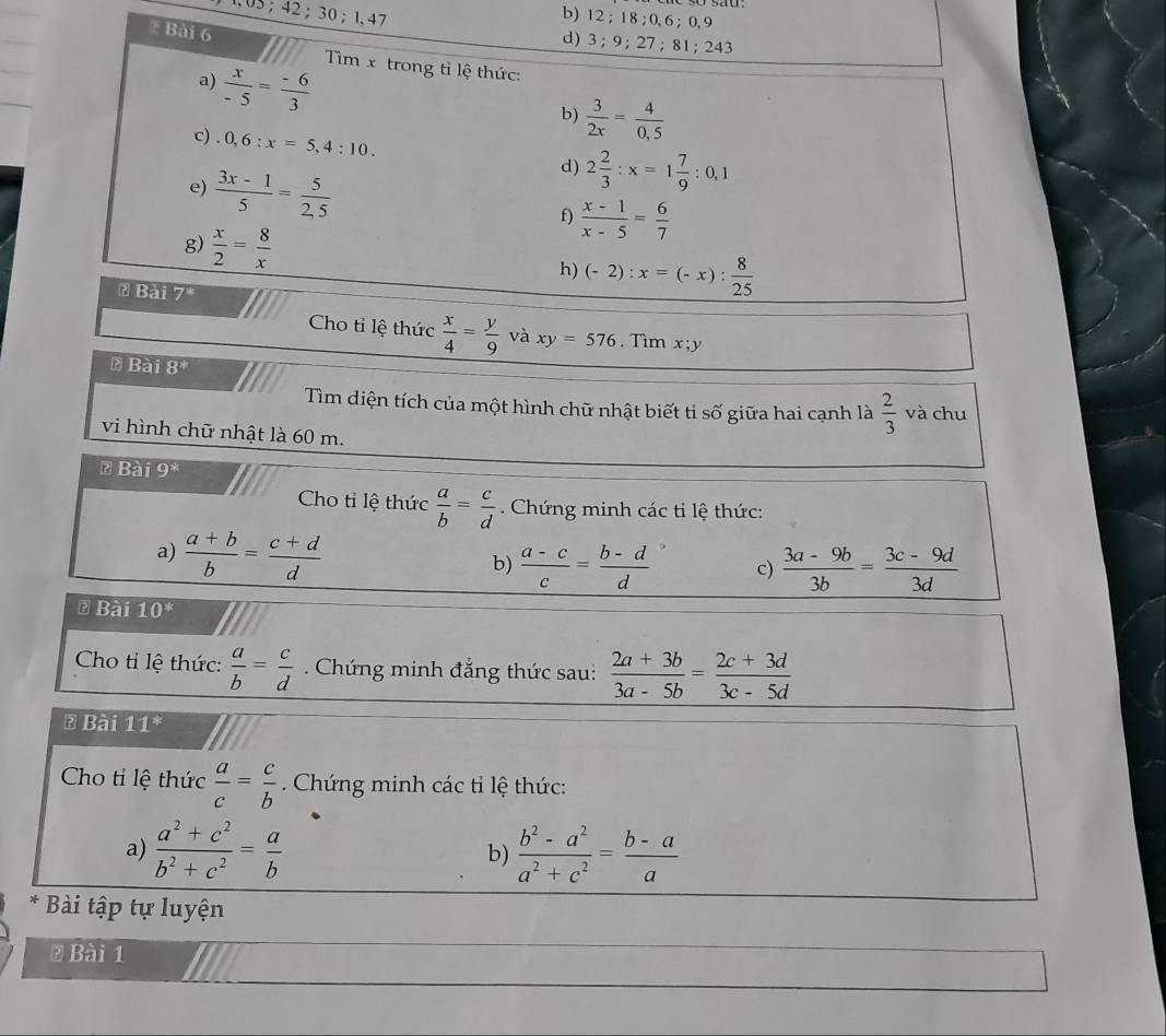 05;42;30;1,47
b) 12 ; 18 ; 0, 6 ; 0, 9
₹ Bài 6
d) 3; 9; 27 ; 81; 243
Tìm x trong tỉ lệ thức:
a)  x/-5 = (-6)/3 
b)  3/2x = 4/0,5 
c).0,6:x=5,4:10. d) 2 2/3 :x=1 7/9 :0,1
e)  (3x-1)/5 = 5/2,5 
f)  (x-1)/x-5 = 6/7 
g)  x/2 = 8/x 
h) (-2):x=(-x): 8/25 
& Bài 7
Cho tỉ lệ thức  x/4 = y/9  và xy=576. Tìm x;y
* Bài 8^*
Tìm diện tích của một hình chữ nhật biết tỉ số Ở giữa hai cạnh là  2/3  và chu
)
vi hình chữ nhật là 60 m.
₹ Bài 9^*
Cho tỉ lệ thức  a/b = c/d . Chứng minh các tỉ lệ thức:
a)  (a+b)/b = (c+d)/d 
b)  (a-c)/c = (b-d)/d  c)  (3a-9b)/3b = (3c-9d)/3d 
* Bài 10^*
Cho tỉ lệ thức:  a/b = c/d  Chứng minh đẳng thức sau:  (2a+3b)/3a-5b = (2c+3d)/3c-5d 
* Bài 11^*
Cho tỉ lệ thức  a/c = c/b . Chứng minh các tỉ lệ thức:
a)  (a^2+c^2)/b^2+c^2 = a/b   (b^2-a^2)/a^2+c^2 = (b-a)/a 
b)
* Bài tập tự luyện
@ Bài 1