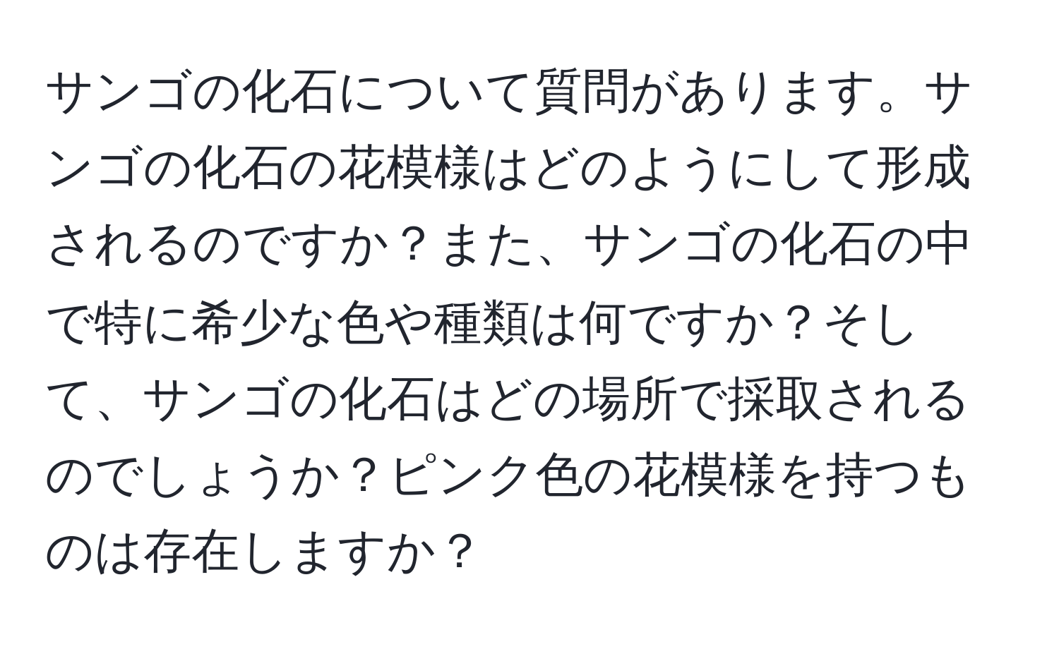 サンゴの化石について質問があります。サンゴの化石の花模様はどのようにして形成されるのですか？また、サンゴの化石の中で特に希少な色や種類は何ですか？そして、サンゴの化石はどの場所で採取されるのでしょうか？ピンク色の花模様を持つものは存在しますか？