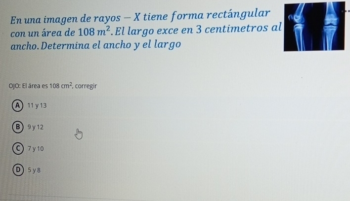 En una imagen de rayos - X tiene forma rectángular
con un área de 108m^2.El largo exce en 3 centimetros al
ancho. Determina el ancho y el largo
OJO: El área es 108cm^2 , corregir
A 11 y 13
B 9 y 12
C) 7 y10
D5y8