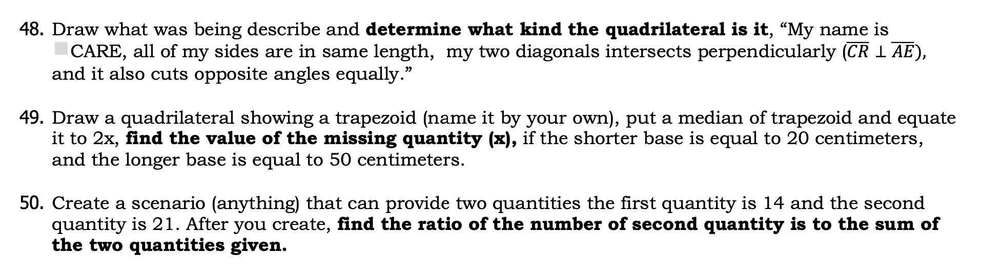 Draw what was being describe and determine what kind the quadrilateral is it, “My name is 
CARE, all of my sides are in same length, my two diagonals intersects perpendicularly (overline CR⊥ overline AE), 
and it also cuts opposite angles equally.” 
49. Draw a quadrilateral showing a trapezoid (name it by your own), put a median of trapezoid and equate 
it to 2x, find the value of the missing quantity (x), if the shorter base is equal to 20 centimeters, 
and the longer base is equal to 50 centimeters. 
50. Create a scenario (anything) that can provide two quantities the first quantity is 14 and the second 
quantity is 21. After you create, find the ratio of the number of second quantity is to the sum of 
the two quantities given.