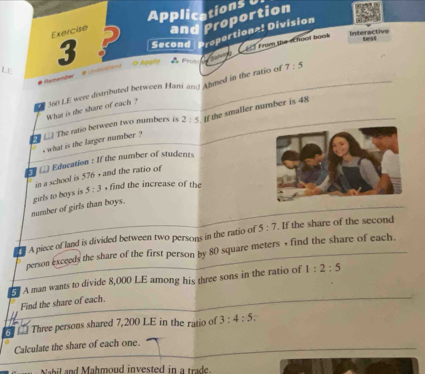 Applicationse 
Exercise 
Interactive 
Second Proportiona! Division 
LE and Proportion 
3 ? 
From the school book 
test 
Probl 
Solving 
Remember Understand
360 LE were distributed between Hani and Ahmed in the ratio of 7:5
What is the share of each ? 
The ratio between two numbers is 2:5 If the smaller number is 48
2
, what is the larger number ? 
Education : If the number of students 
in a school is 576 , and the ratio of 
girls to boys is 5:3 , find the increase of the 
number of girls than boys. 
A piece of land is divided between two persons in the ratio of 5:7. If the share of the second 
person exceeds the share of the first person by 80 square meters , find the share of each. 
5 A man wants to divide 8,000 LE among his three sons in the ratio of 1:2:5
Find the share of each. 
6 - Three persons shared 7,200 LE in the ratio of 3:4:5. 
Calculate the share of each one. 
Nabil and Mahmoud invested in a trade.