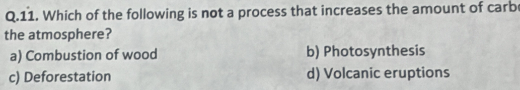 Which of the following is not a process that increases the amount of carb
the atmosphere?
a) Combustion of wood b) Photosynthesis
c) Deforestation d) Volcanic eruptions