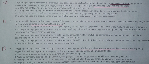 Sa pagdagsa ng mga dayuhang mamumuhunan sa bansa bunsod ng globalisayon ipinatupad nila ang mura at flexible tabor sa bansa na
nakaapekto sa kalagayan ng mga manggagawang Pilipino. Alin sa mga pahayag ang danilan ng paglaganap rito sa barsa?
A. Upang maipantay ang suweldo ng mga manggagawang Paipino sa ibang bansa.
B. Upang makaiwas ng mga mamumuhunan sa krisis duloting labis na produks yon at kapital na nararanasan sa iba't ibang bansa.
C. U pang mapagbigyan ang i bang manggawa na maipakita ang kanilang mga xakayahan at talent se paggwa
D. Upang maibaba ang presyo sa mga produktong iluluwas na gawa sa bansa sa pandaigd gang kalakalan.
8, Isa sa mga kinakaharap na isyu sa paggawa sa Pilipinas ay ang pag-iral ng sistemang mura at flexible labor. Alin sa sumusunod na pahayag ang
naglalarawan sa konseptong mura at flexible labor?
A. Ito ay paraan ng mga mamumuhunan na bigyaning kalayaan ang mga manggagawa sa pagpiling kanilang mag ging posisyon sa kompanya.
B. Ito ay paraanng mga mamumuhunan na ipantay ang kanilang kinikita at tinutubo sa pagpapatupeding malaking pasahod at paglilimita sa
panahon ng paggawa ng rga manggagawa .
C. Ito ay paraanng mga mamumuhunan na palakihin ang kanilang kinikita at tinutubo sa pamamagitanng pagpapatupeding mababang
pasahod at paglilimita sa panahonng paggawa ng mga manggagawa.
D. Ito ay paraan ng mga mamumuhunan na palakihin ang kanilang kinikita at tinutubo sa pamamagitaning pagpapatupading malaking pasahod
at pagpapahaba sa panahon ng paggawa ng mga manggagawa .
9. . Ang pagpasoking Pilipinas sa mga usapin at kasunduan sa mga pandaigdigang institusyong pinansyal tuladng IMF-WB  WIO ay lalong
nagpahina sa kita ng mga lokal na magsasaka. Alin sa sumusunod na pahayag ang sumusuporta dito?
A. Ang mga produktong agrikultural ay malayang na laangkat sa ibang bansa.
B. Ang mga dayuhang produktong agrikultural ay malayang naibebenta sa mga lokal na pamilihan sa mababang halaga.
C. Ang mga lokal na de-kalidad na produkto fulad ng mangga at saging ay itinatanim at nakalaan lamang para sa ibang bansa.
D. Ang mga lupaing mainam na taniman ay sumasailalim so land conversion at pinatatayuanng iba't ibang dayuhang industriya