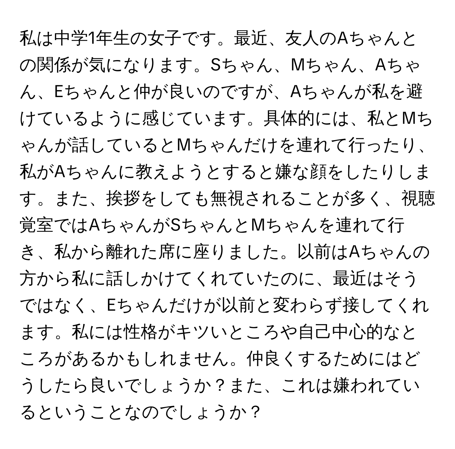 私は中学1年生の女子です。最近、友人のAちゃんとの関係が気になります。Sちゃん、Mちゃん、Aちゃん、Eちゃんと仲が良いのですが、Aちゃんが私を避けているように感じています。具体的には、私とMちゃんが話しているとMちゃんだけを連れて行ったり、私がAちゃんに教えようとすると嫌な顔をしたりします。また、挨拶をしても無視されることが多く、視聴覚室ではAちゃんがSちゃんとMちゃんを連れて行き、私から離れた席に座りました。以前はAちゃんの方から私に話しかけてくれていたのに、最近はそうではなく、Eちゃんだけが以前と変わらず接してくれます。私には性格がキツいところや自己中心的なところがあるかもしれません。仲良くするためにはどうしたら良いでしょうか？また、これは嫌われているということなのでしょうか？