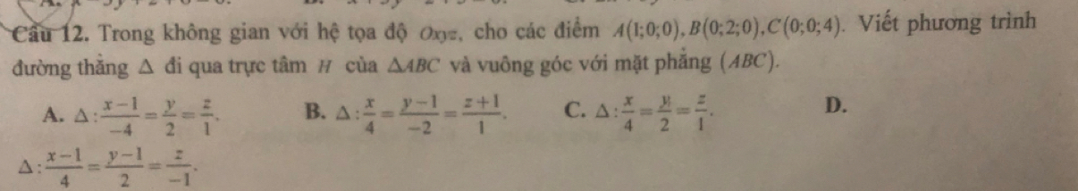 Cầu 12. Trong không gian với hệ tọa độ ơx -, cho các điểm A(1;0;0), B(0;2;0), C(0;0;4). Viết phương trình
đường thẳng △ di qua trực tâm # của △ ABC và vuông góc với mặt phẳng (ABC).
A. △ : (x-1)/-4 = y/2 = z/1 . B. △ : x/4 = (y-1)/-2 = (z+1)/1 . C. △ : x/4 = y/2 = z/1 .
D.
△ :  (x-1)/4 = (y-1)/2 = z/-1 .