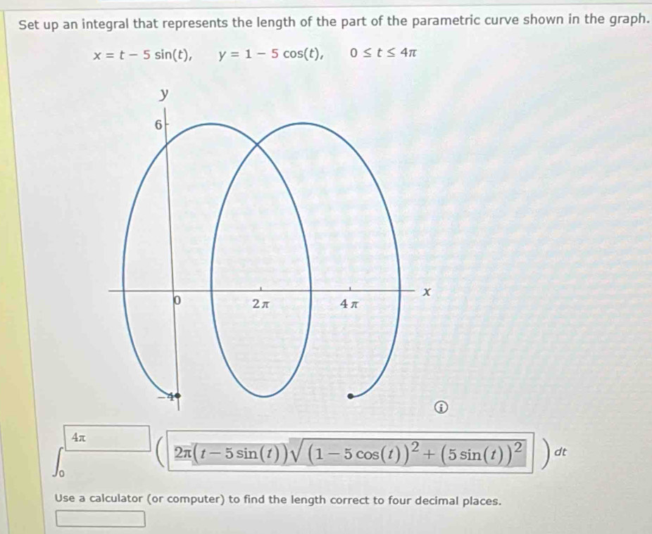 Set up an integral that represents the length of the part of the parametric curve shown in the graph.
x=t-5sin (t), y=1-5cos (t), 0≤ t≤ 4π
4π
2π (t-5sin (t))sqrt((1-5cos (t))^2)+(5sin (t))^2|)dt
Use a calculator (or computer) to find the length correct to four decimal places.