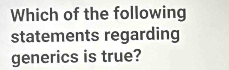 Which of the following 
statements regarding 
generics is true?