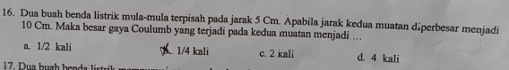 Dua buah benda listrik mula-mula terpisah pada jarak 5 Cm. Apabila jarak kedua muatan diperbesar menjadi
10 Cm. Maka besar gaya Coulumb yang terjadi pada kedua muatan menjadi ….
a. 1/2 kali 1/4 kali c. 2 kali d. 4 kali
17 Dua buah benda listrik