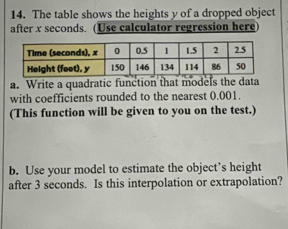 The table shows the heights y of a dropped object 
after x seconds. (Use calculator regression here 
a. Write a quadratic function that models the data 
with coefficients rounded to the nearest 0.001. 
(This function will be given to you on the test.) 
b. Use your model to estimate the object’s height 
after 3 seconds. Is this interpolation or extrapolation?