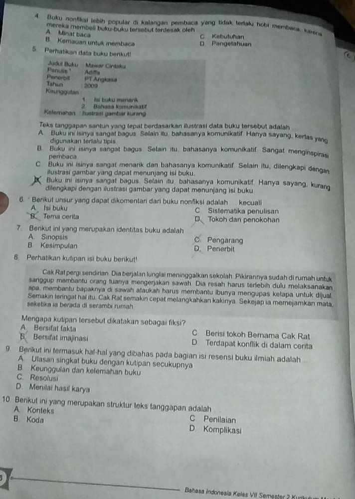 Buku nonfikai lebih popular di kalangan pembaca yang tidak terlalu hobi membaca varen
mereka membeli buku-buku tersebut terdesak oleh
A Minat baca
C Kebutuhan
B. Kemauan untuk membaca D Pengetahuan
5. Perhatikan data buku benkul!
Jdul Buku  Mawar Cintaku
Penulis Adiffa
Penerbit PT Angkasa
Tahun 2009
Keunggutan
1. Isi buku menark
2 Bahasa komunikatif
Kelemahan -  lustrasi gambar kurang
Teks tanggapan santun yang tepat berdasarkan ilustrasi data buku tersebut adalah
A Buku ini isinya sangat bagus Selain itu, bahasanya komunikatif. Hanya sayang, kerlas yang
digunakan terialu tipis
B. Buku ini isinya sangat bagus. Selain itu, bahasanya komunikatif. Sangat menginspiras
pembaca
C. Buku ini isinya sangat menarik dan bahasanya komunikatif. Selain itu, dilengkapi denga
ilustrasi gambar yang dapat menunjang isi buku.
Buku ini isinya sangat bagus. Selain itu, bahasanya komunikatif. Hanya sayang, kurang
dilengkapi dengan ilustrasi gambar yang dapat menunjang isi buku
6. * Berikut unsur yang dapat dikomentari dari buku nonfiksi adalah . kecuali
A Isi buku C Sistematika penulisan
B Tema cerita D Tokoh dan penokohan
7. Berikut ini yang merupakan identitas buku adalah
A Sinopsis C Pengarang
B Kesimpulan D Penerbit
8. Perhatikan kutipan isi buku berikut!
Cak Rat pergi sendirian. Dia berjalan lunglai meninggalkan sekolah. Pikirannya sudah di rumah untuk
sanggup merbantu orang tuanya mengerjakan sawah. Dia resah harus terlebih dulu melaksanakan
apa, membantu bapaknya di sawah ataukah harus membantu ibunya mengupas kełapa untuk dijual
Semakin teringat hal itu, Cak Rat semakin cepat melangkahkan kakinya. Sekejap ia memejamkan mata.
seketika ia berađa di serambi rumah
Mengapa kutipan tersebut dikatakan sebagai fiksi?
A. Bersifat fakta C Berisi tokoh Bernama Cak Rat
Bersifat imajinasi D Terdapat konflik di dalam cerita
9. Berikut ini termasuk haf-hal yang dibahas pada bagian isi resensi buku ilmiah adalah
A Ulasan singkat buku dengan kutipan secukupnya
B. Keungguian dan kelemahan buku
C. Resolusi
D Menilai hasil karya
10 Berikut ini yang merupakan struktur teks tanggapan adalah
A Konteks C Penilaian
B Koda D. Komplikasi
Bahesa Indonesia Kelas VII Semester 2 Kura