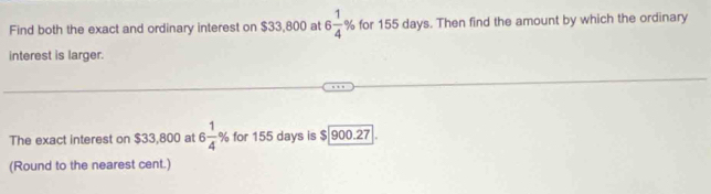 Find both the exact and ordinary interest on $33,800 at 6 1/4 % for 155 days. Then find the amount by which the ordinary 
interest is larger. 
The exact interest on $33,800 at 6 1/4 % for 155 days is $ 900.27
(Round to the nearest cent.)