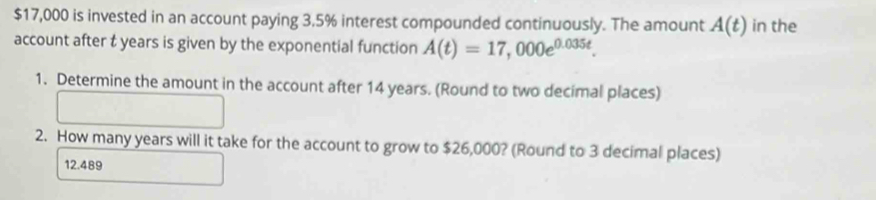 $17,000 is invested in an account paying 3.5% interest compounded continuously. The amount A(t) in the 
account after t years is given by the exponential function A(t)=17,000e^(0.035t). 
1. Determine the amount in the account after 14 years. (Round to two decimal places) 
2. How many years will it take for the account to grow to $26,000? (Round to 3 decimal places)
12.489