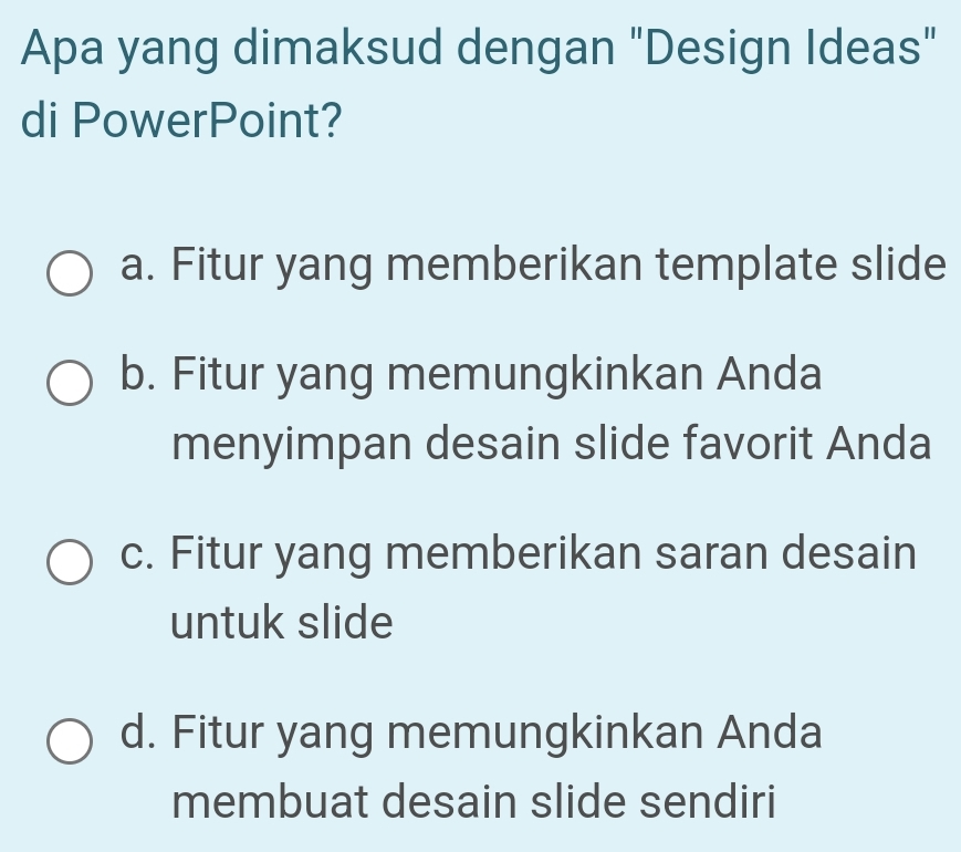 Apa yang dimaksud dengan "Design Ideas"
di PowerPoint?
a. Fitur yang memberikan template slide
b. Fitur yang memungkinkan Anda
menyimpan desain slide favorit Anda
c. Fitur yang memberikan saran desain
untuk slide
d. Fitur yang memungkinkan Anda
membuat desain slide sendiri