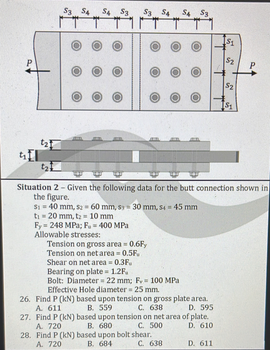 Situation 2 - Given the following data for the butt connection shown in
the figure.
s_1=40mm,s_2=60mm,s_3=30mm,s_4=45mm
t_1=20mm,t_2=10mm
F_y=248MPa;F_u=400MPa
Allowable stresses:
Tension on gross area =0.6F_y
Tension on net area =0.5F_u
Shear on net area =0.3F_u
Bearing on plate =1.2F_u
Bolt: Diameter =22mm;F_v=100MPa
Effective Hole diameter =25mm.
26. Find P (kN) based upon tension on gross plate area.
A. 611 B. 559 C. 638 D. 595
27. Find P (kN) based upon tension on net area of plate.
A. 720 B. 680 C. 500 D. 610
28. Find P (kN) based upon bolt shear.
A. 720 B. 684 C. 638 D. 611