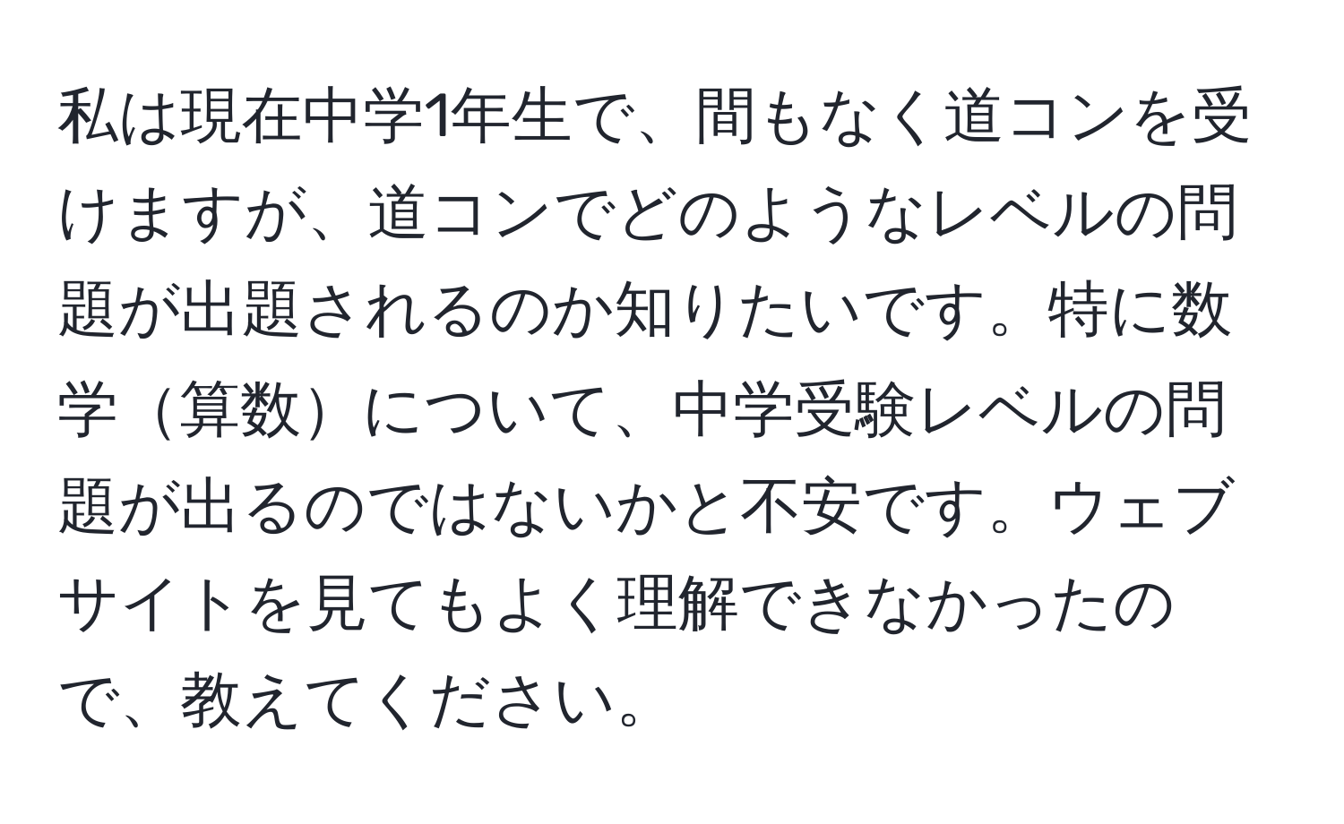 私は現在中学1年生で、間もなく道コンを受けますが、道コンでどのようなレベルの問題が出題されるのか知りたいです。特に数学算数について、中学受験レベルの問題が出るのではないかと不安です。ウェブサイトを見てもよく理解できなかったので、教えてください。